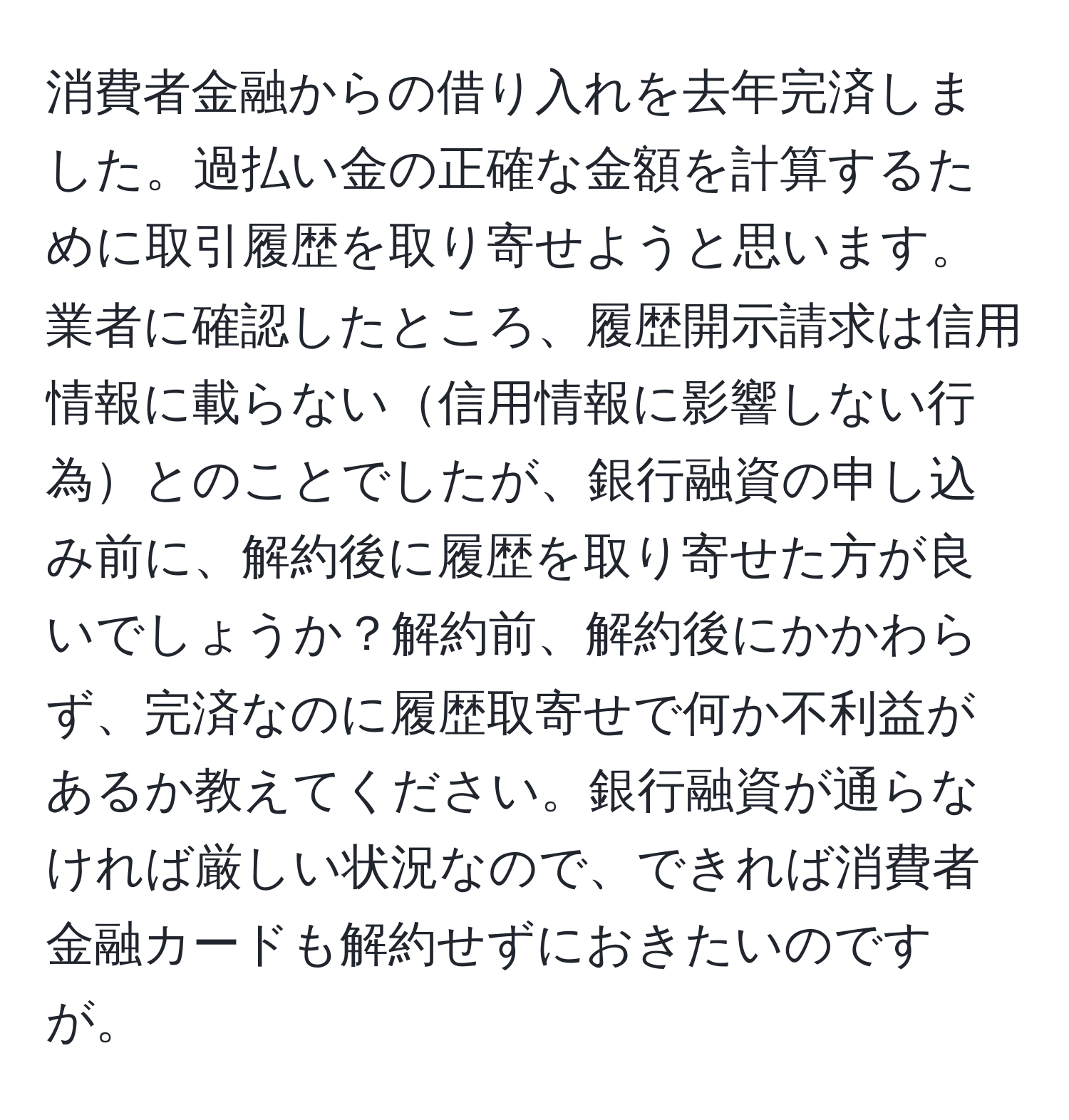 消費者金融からの借り入れを去年完済しました。過払い金の正確な金額を計算するために取引履歴を取り寄せようと思います。業者に確認したところ、履歴開示請求は信用情報に載らない信用情報に影響しない行為とのことでしたが、銀行融資の申し込み前に、解約後に履歴を取り寄せた方が良いでしょうか？解約前、解約後にかかわらず、完済なのに履歴取寄せで何か不利益があるか教えてください。銀行融資が通らなければ厳しい状況なので、できれば消費者金融カードも解約せずにおきたいのですが。