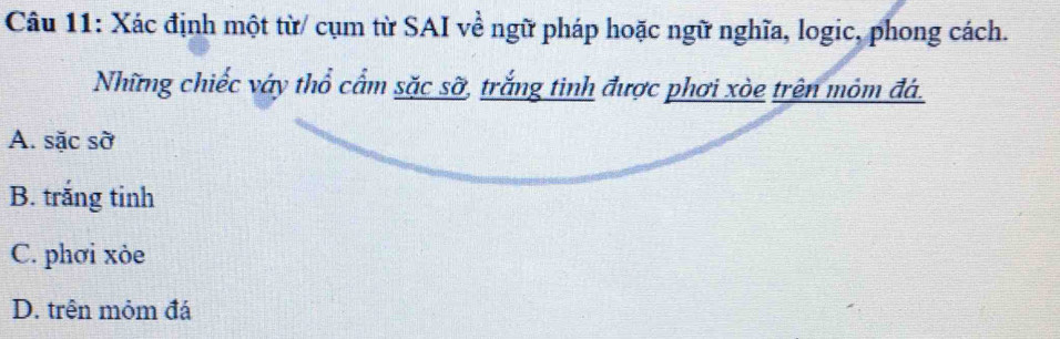 Xác định một từ/ cụm từ SAI về ngữ pháp hoặc ngữ nghĩa, logic, phong cách.
Những chiếc váy thổ cẩm sặc sỡ, trắng tinh được phơi xòe trên mỏm đá.
A. sặc sờ
B. trắng tinh
C. phơi xòe
D. trên mỏm đá