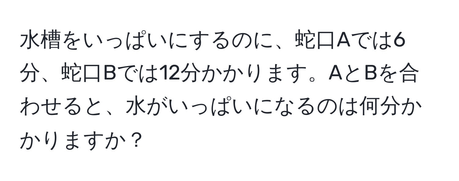 水槽をいっぱいにするのに、蛇口Aでは6分、蛇口Bでは12分かかります。AとBを合わせると、水がいっぱいになるのは何分かかりますか？