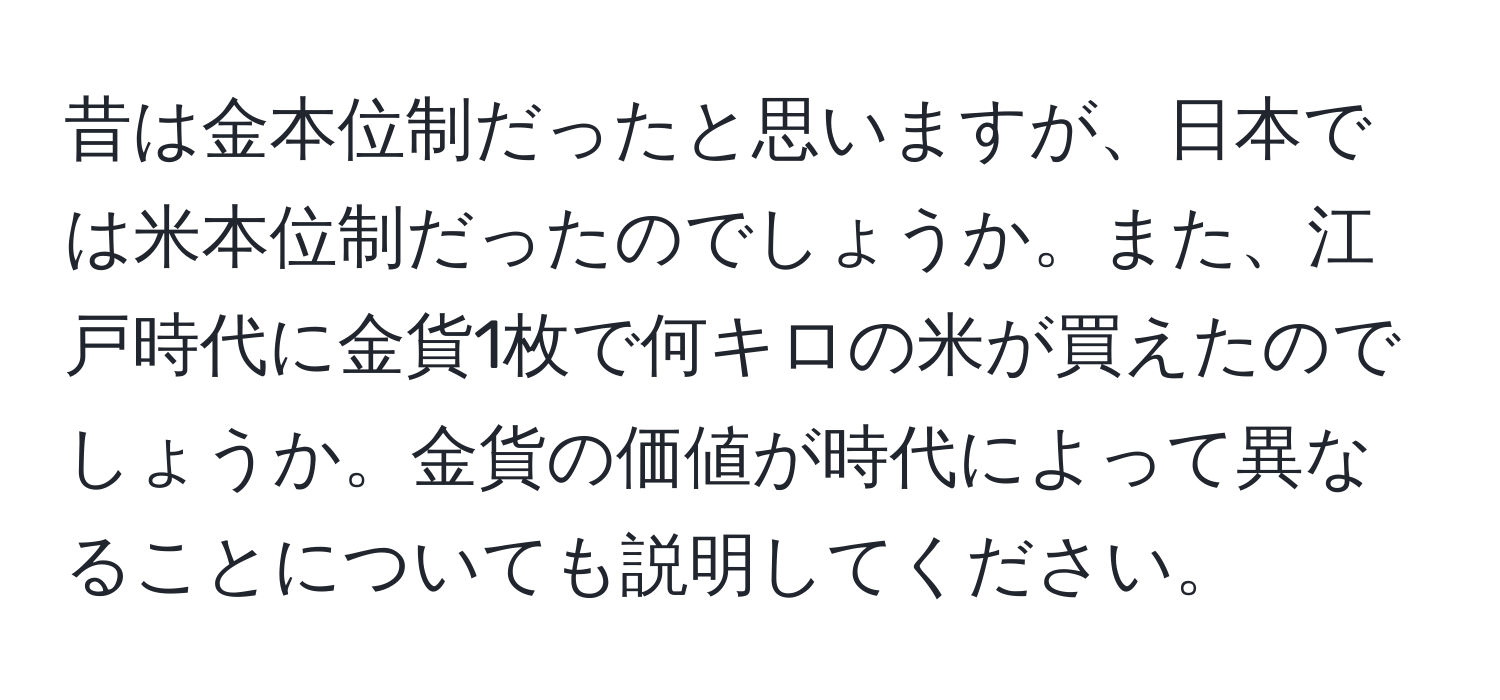 昔は金本位制だったと思いますが、日本では米本位制だったのでしょうか。また、江戸時代に金貨1枚で何キロの米が買えたのでしょうか。金貨の価値が時代によって異なることについても説明してください。