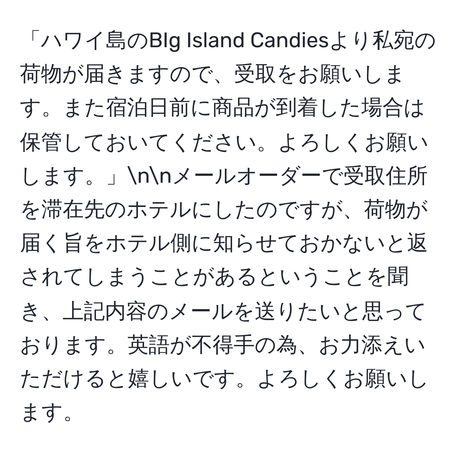 「ハワイ島のBIg Island Candiesより私宛の荷物が届きますので、受取をお願いします。また宿泊日前に商品が到着した場合は保管しておいてください。よろしくお願いします。」nnメールオーダーで受取住所を滞在先のホテルにしたのですが、荷物が届く旨をホテル側に知らせておかないと返されてしまうことがあるということを聞き、上記内容のメールを送りたいと思っております。英語が不得手の為、お力添えいただけると嬉しいです。よろしくお願いします。