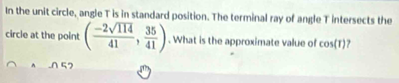 In the unit circle, angle T is in standard position. The terminal ray of angle T intersects the 
circle at the point ( (-2sqrt(114))/41 , 35/41 ). What is the approximate value of cos (T) 7
57