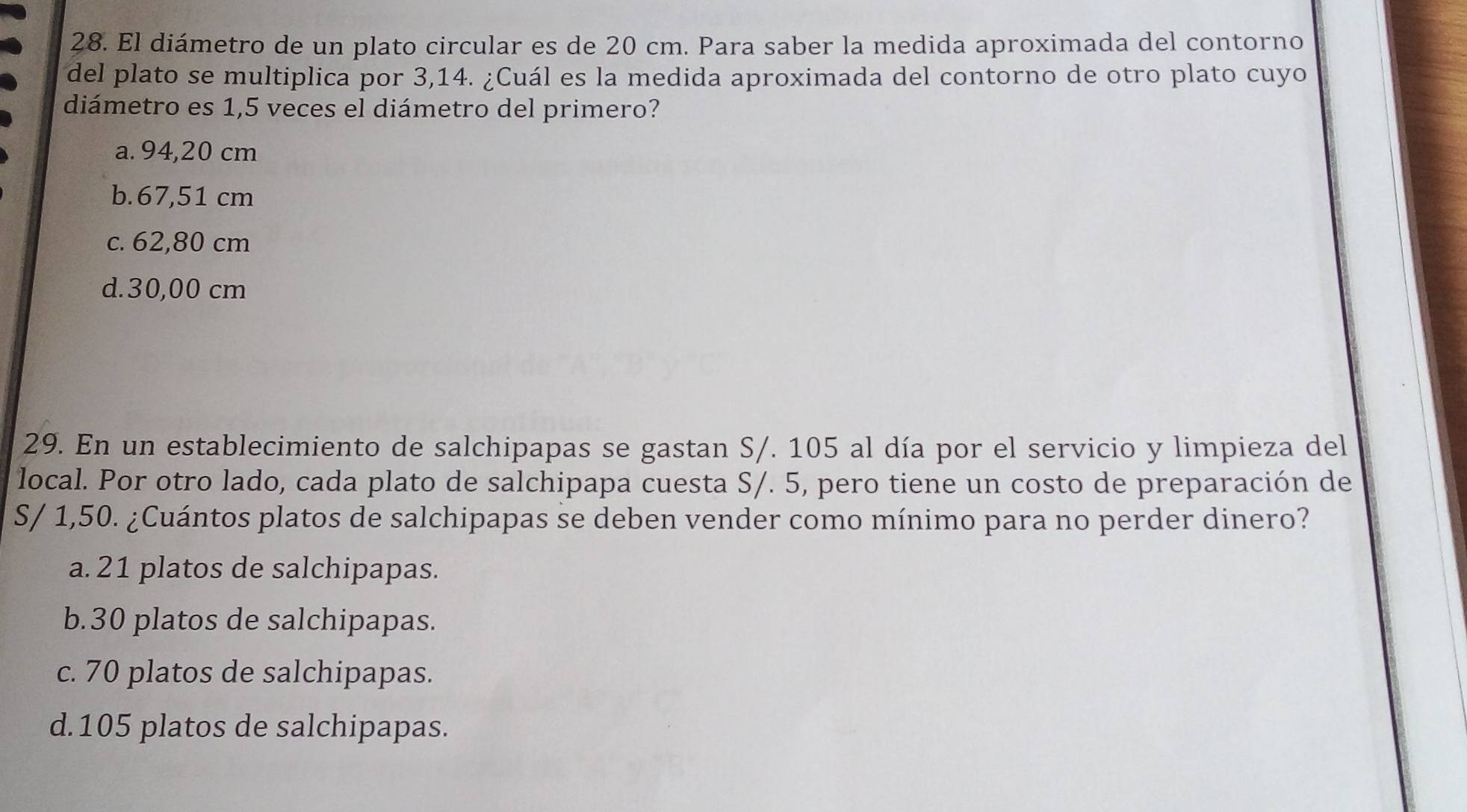 El diámetro de un plato circular es de 20 cm. Para saber la medida aproximada del contorno
del plato se multiplica por 3,14. ¿Cuál es la medida aproximada del contorno de otro plato cuyo
diámetro es 1,5 veces el diámetro del primero?
a. 94,20 cm
b. 67,51 cm
c. 62,80 cm
d. 30,00 cm
29. En un establecimiento de salchipapas se gastan S/. 105 al día por el servicio y limpieza del
local. Por otro lado, cada plato de salchipapa cuesta S/. 5, pero tiene un costo de preparación de
S/ 1,50. ¿Cuántos platos de salchipapas se deben vender como mínimo para no perder dinero?
a. 21 platos de salchipapas.
b. 30 platos de salchipapas.
c. 70 platos de salchipapas.
d. 105 platos de salchipapas.