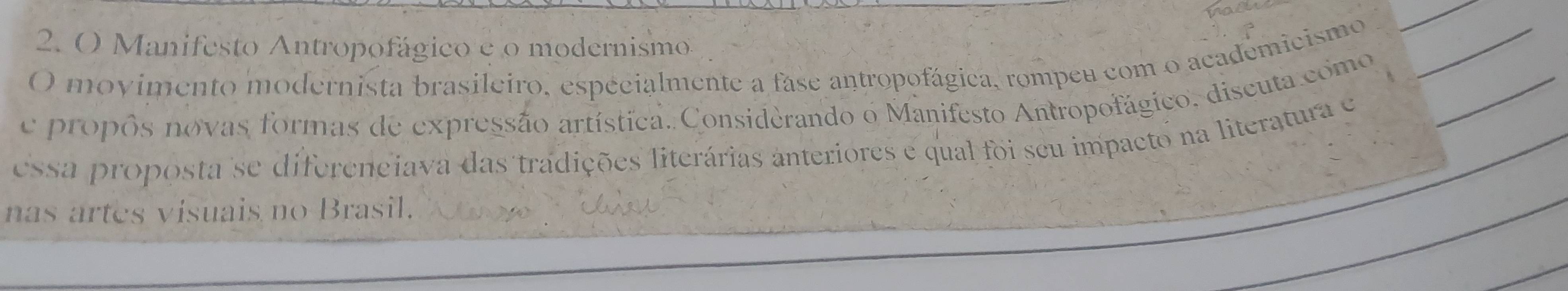 Manifesto Antropofágico e o modernismo 
O movimento modernista brasileiro, espécialmente a fase antropofágica, rompeu com o academicismo_ 
e propôs novas formas de expressão artística. Considèrando o Manifesto Antropofágico. discuta como_ 
essa proposta se difereneiava das tradições literárias anteriores e qual foi seu impacto na literatura e 
nas artes visuais no Brasil.