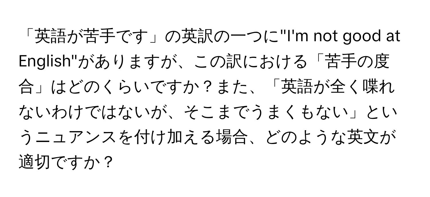 「英語が苦手です」の英訳の一つに"I'm not good at English"がありますが、この訳における「苦手の度合」はどのくらいですか？また、「英語が全く喋れないわけではないが、そこまでうまくもない」というニュアンスを付け加える場合、どのような英文が適切ですか？