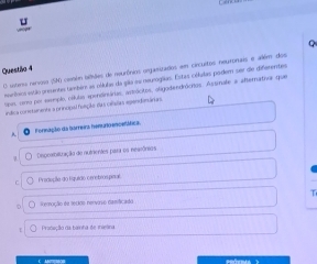 Questio 4
O uterss nervoso (SP) cesón tatules de nourônios organizados em circultos neuronais e allém dos
murínics etão preentas também as cólulas da gão au negrogias. Estas células podem ser de diferentes
opes, crro por memplo, cóluls apendiniárias, astrócitos, oligodendrócitos. Assimale a aftemativa que
inílica conetamente a principal feeção das ceiaõas ependimáras
A Fornação da barreira henrto encetática
Desperbiltuação de nutrientes para os neaiônias
Predoçãa do Equião cerebiospnal
T
Reroção ea lecios rervovo camificado
Prideção da bainha de iielna