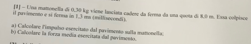 [1] - Una mattonella di 0,30 kg viene lasciata cadere da ferma da una quota di 8,0 m. Essa colpisce 
il pavimento e si ferma in 1,3 ms (millisecondi). 
a) Calcolare l'impulso esercitato dal pavimento sulla mattonella; 
b) Calcolare la forza media esercitata dal pavimento.