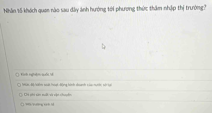 Nhân tố khách quan nào sau dây ảnh hướng tới phương thức thâm nhập thị trường?
Kinh nghiệm quốc tế
Mức độ kiểm soát hoạt động kinh doanh của nước sở tại
Chi phi sản xuất và vận chuyển
Môi trường kinh tế