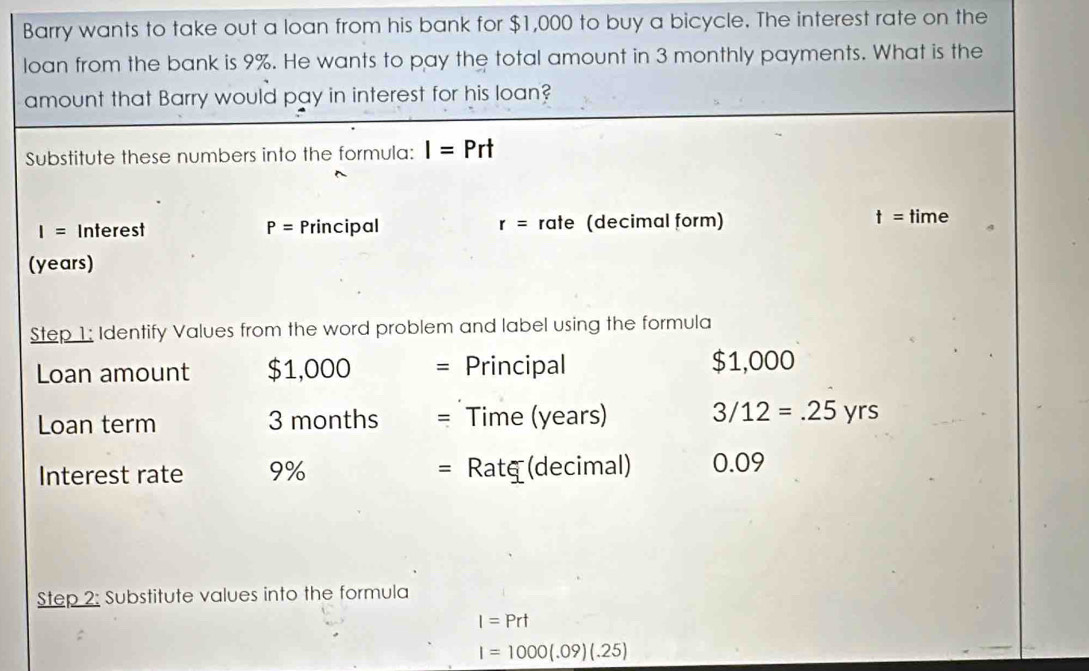 Barry wants to take out a loan from his bank for $1,000 to buy a bicycle. The interest rate on the 
loan from the bank is 9%. He wants to pay the total amount in 3 monthly payments. What is the 
amount that Barry would pay in interest for his loan? 
Substitute these numbers into the formula: I=Prt
I= Interest P= Principal r= rate (decimal form) t= time 
(years) 
Step 1: Identify Values from the word problem and label using the formula 
Loan amount $1,000 Principal $1,000
Loan term 3 months = Time (years) 3/12=.25 yrs 
Interest rate 9% = Ratg (decimal) 0.09
Step 2: Substitute values into the formula
I=Prt
I=1000(.09)(.25)