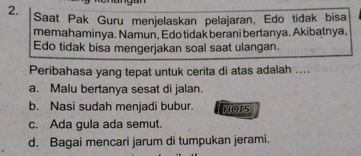 Saat Pak Guru menjelaskan pelajaran, Edo tidak bisa
memahaminya. Namun, Edo tidak berani bertanya. Akibatnya,
Edo tidak bisa mengerjakan soal saat ulangan.
Peribahasa yang tepat untuk cerita di atas adalah ....
a. Malu bertanya sesat di jalan.
b. Nasi sudah menjadi bubur. HOTS
c. Ada gula ada semut.
d. Bagai mencari jarum di tumpukan jerami.