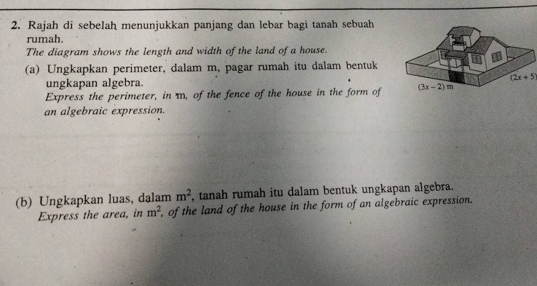 Rajah di sebelah menunjukkan panjang dan lebar bagi tanah sebuah
rumah.
The diagram shows the length and width of the land of a house.
(a) Ungkapkan perimeter, dalam m, pagar rumah itu dalam bentuk
(2x+5)
ungkapan algebra.
Express the perimeter, in m, of the fence of the house in the form of
an algebraic expression.
(b) Ungkapkan luas, dalam m^2 , tanah rumah itu dalam bentuk ungkapan algebra.
Express the area, in m^2 , of the land of the house in the form of an algebraic expression.