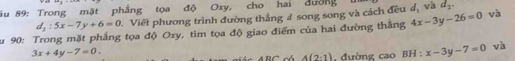 ău 89: Trong mặt phẳng tọa độ Oxy, cho hai dường 1
d_2:5x-7y+6=0. Viết phương trình đường thắng 4 song song và cách đều d_1 và d_2. 
u 90: Trong mặt phẳng tọa độ Oxy, tìm tọa độ giao điểm của hai đường thắng 4x-3y-26=0 và
3x+4y-7=0.
A(2:1) đường cao BH : x-3y-7=0 và