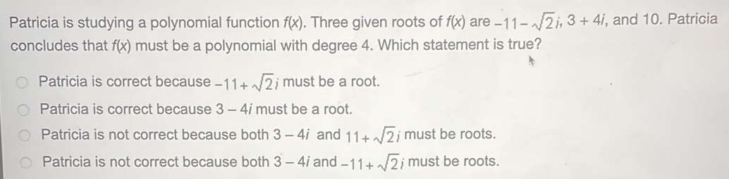 Patricia is studying a polynomial function f(x). Three given roots of f(x) are -11-sqrt(2)i, 3+4i , and 10. Patricia
concludes that f(x) must be a polynomial with degree 4. Which statement is true?
Patricia is correct because -11+sqrt(2)i must be a root.
Patricia is correct because 3 - 4i must be a root.
Patricia is not correct because both 3-4i and 11+sqrt(2)i must be roots.
Patricia is not correct because both 3-4i and -11+sqrt(2) must be roots.