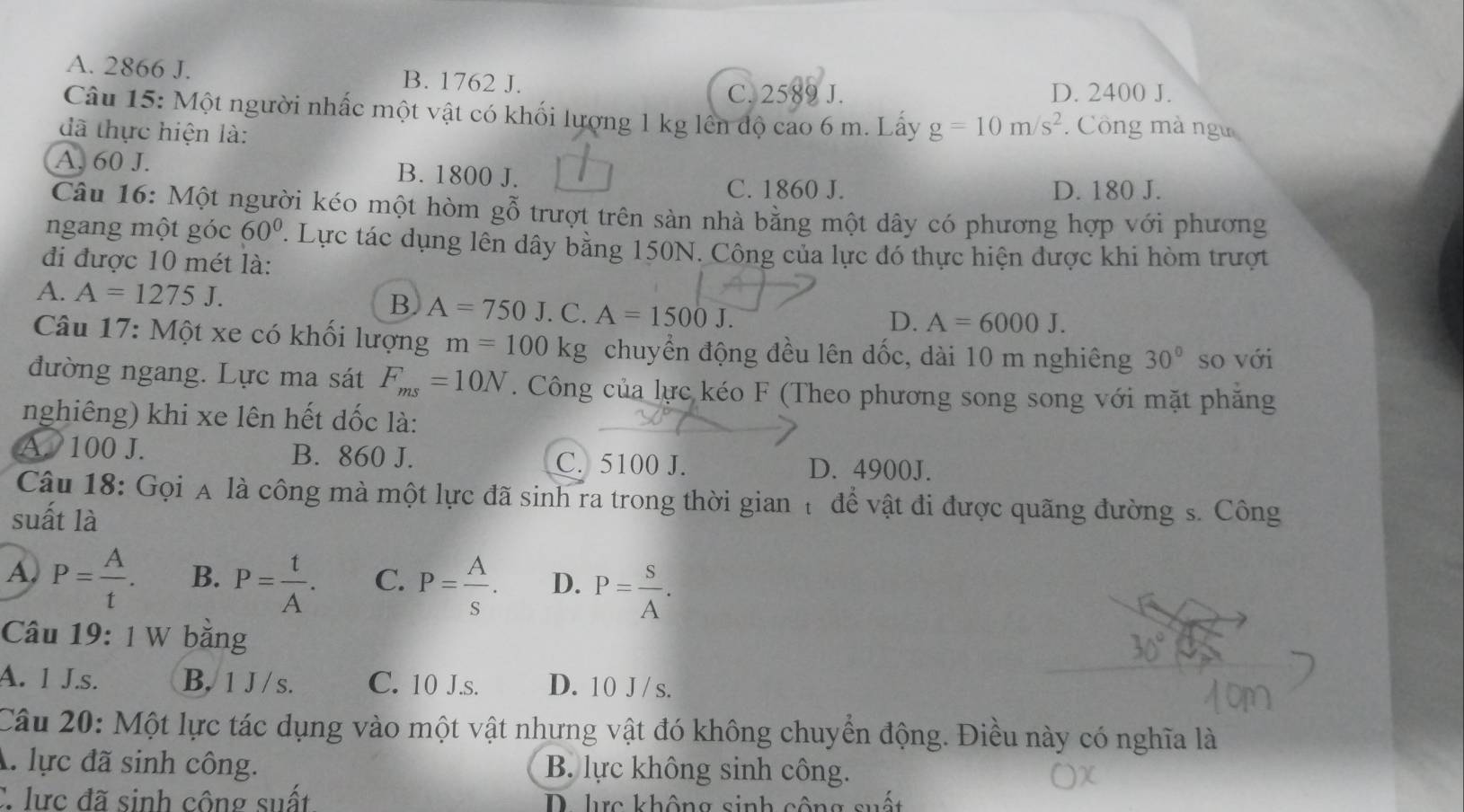 A. 2866 J. B. 1762 J.
C. 2589 J. D. 2400 J.
Câu 15: Một người nhấc một vật có khối lượng 1 kg lên độ cao 6 m. Lấy g=10m/s^2 : Công mà ngư
đã thực hiện là:
A. 60 J. B. 1800 J.
C. 1860 J. D. 180 J.
Câu 16: Một người kéo một hòm gỗ trượt trên sàn nhà bằng một dây có phương hợp với phương
ngang một góc 60° ' Lực tác dụng lên dây bằng 150N. Công của lực đó thực hiện được khi hòm trượt
đi được 10 mét là:
A. A=1275J.
B A=750J.C.A=1500J.
D. A=6000J.
Câu 17: Một xe có khối lượng m=100kg chuyển động đều lên dốc, dài 10 m nghiêng 30° so với
đường ngang. Lực ma sát F_ms=10N. Công của lực kéo F (Theo phương song song với mặt phăng
nghiêng) khi xe lên hết dốc là:
A. 100 J. B. 860 J. C. 5100 J. D. 4900J.
Câu 18: Gọi A là công mà một lực đã sinh ra trong thời gian t để vật đi được quãng đường s. Công
suất là
A. P= A/t . B. P= t/A . C. P= A/s . D. P= S/A .
Câu 19: 1 W băng
30°
A. 1 J.s. B. 1 J / s. C. 10 J.s. D. 10 J/ s.
Câu 20: Một lực tác dụng vào một vật nhưng vật đó không chuyển động. Điều này có nghĩa là
A. lực đã sinh công. B. lực không sinh công.
C lực đã sinh công suất D. lc không sinh công suất