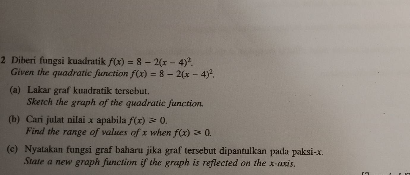 Diberi fungsi kuadratik f(x)=8-2(x-4)^2. 
Given the quadratic function f(x)=8-2(x-4)^2. 
(a) Lakar graf kuadratik tersebut. 
Sketch the graph of the quadratic function. 
(b) Cari julat nilai x apabila f(x)≥slant 0. 
Find the range of values of x when f(x)≥slant 0. 
(c) Nyatakan fungsi graf baharu jika graf tersebut dipantulkan pada paksi- x. 
State a new graph function if the graph is reflected on the x-axis.