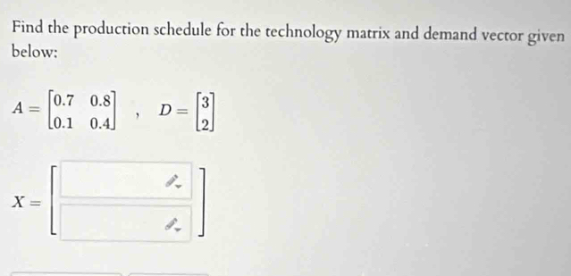 Find the production schedule for the technology matrix and demand vector given 
below:
A=beginbmatrix 0.7&0.8 0.1&0.4endbmatrix , D=beginbmatrix 3 2endbmatrix
X=[□  □ endpmatrix