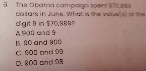 The Obama campaign spert $70.999
dollars in June. What is the volue(s) of the
digit 9 in $70,989?
A. 900 and 9
B. 90 and 900
C. 900 and 99
D. 900 and 98