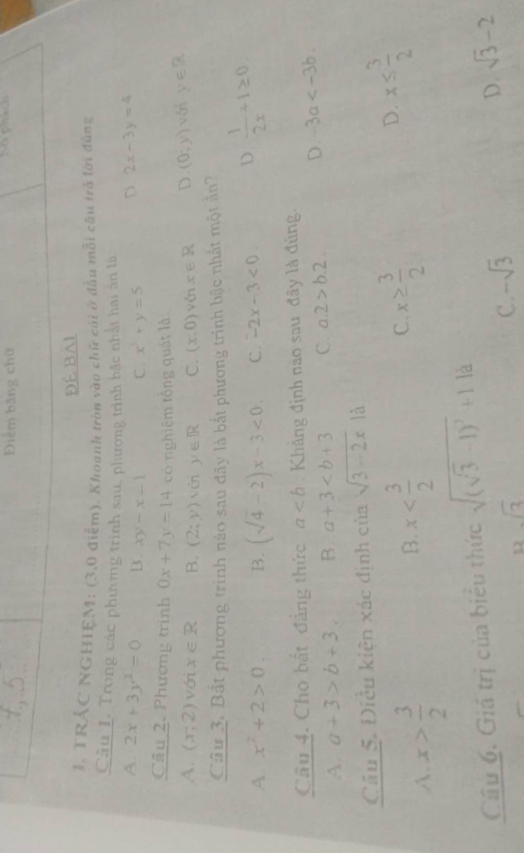 Điểm băng chữ So plach
Đé Bài
I. TRÁC NGHIEM: (3,0 điểm). Khoanh tròn vào chữ cái ở đầu mỗi câu trả lời đùng
Câu 1. Trong các phương trình sau, phương trình bậc nhất hai ản là:
A. 2x+3y^2=0 D. 2x-3y=4
B. xy-x-1 C. x^3+y=5
Câu 2. Phương trình 0x+7y=14 có nghiêm tổng quát là
A. (x;2) vớri x∈ R B. (2;y) vén y∈ R C. (x,0) với x∈ R D. (0;y) với y∈ R
Câu 3. Bắt phương trình nào sau đây là bắt phương trình bậc nhất một ản
A x^2+2>0.
B. (sqrt(4)-2)x-3<0</tex>. C. -2x-3<0</tex>
D  1/2x +1≥ 0
Câu 4. Cho bắt đẳng thức a Khẳng định nào sau đây là đùng.
A. a+3>b+3. B. a+3 C. a. 2>b.2
D. -3a . 
Câu 5. Điều kiện xác định criasqrt(3-2x)1a
A. x> 3/2 
B. x
x≥  3/2 
C.
D. x≤  3/2 
Câu 6. Giả trị của biểu thức sqrt((sqrt 3)-1)^2+1.1d
u sqrt(3)
C. -sqrt(3)
D. sqrt(3)-2