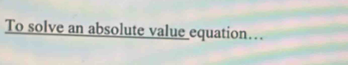 To solve an absolute value equation…