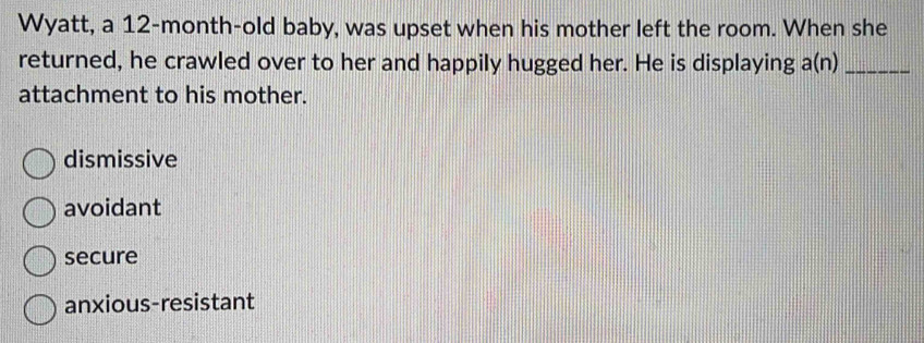 Wyatt, a 12-month -old baby, was upset when his mother left the room. When she
returned, he crawled over to her and happily hugged her. He is displaying a(n)_
attachment to his mother.
dismissive
avoidant
secure
anxious-resistant