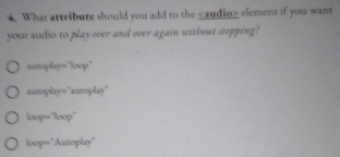 What attribute should you add to the element if you want
your audio to play over and over again without stopping?
autoplay="loop"
autoplay="autoplay"
loop="loop"
loop="Autoplay"