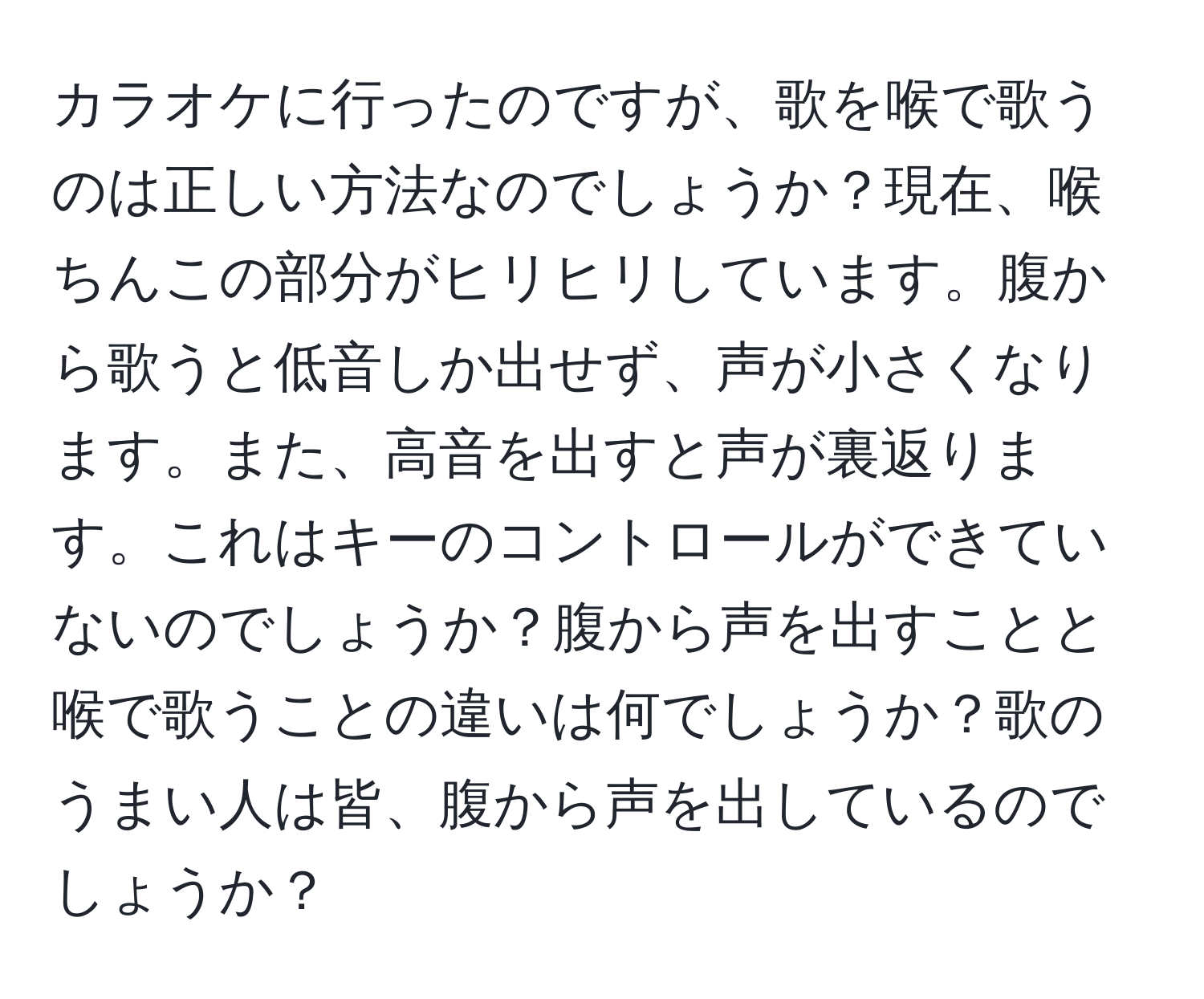 カラオケに行ったのですが、歌を喉で歌うのは正しい方法なのでしょうか？現在、喉ちんこの部分がヒリヒリしています。腹から歌うと低音しか出せず、声が小さくなります。また、高音を出すと声が裏返ります。これはキーのコントロールができていないのでしょうか？腹から声を出すことと喉で歌うことの違いは何でしょうか？歌のうまい人は皆、腹から声を出しているのでしょうか？