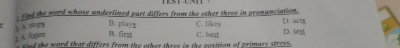 Find the word whose underlined part differs from the other three in pronunciation.
t. A. stops
B. plays C. likeş D. act
B. first D. test
1 A. lister C. best
Fi d the word that differs from the other three in the position of primary stress.