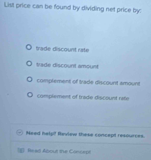 List price can be found by dividing net price by:
trade discount rate
trade discount amount
complement of trade discount amount
complement of trade discount rate
Need help? Review these concept resources.
L Read About the Concept