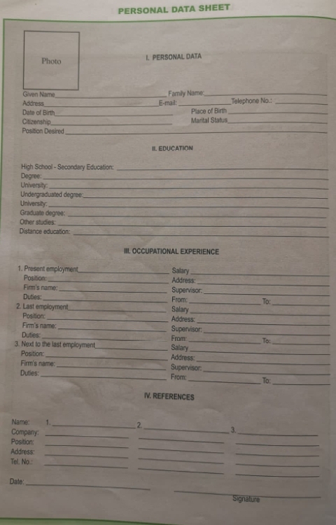 PERSONAL DATA SHEET 
I. PERSONAL DATA 
Family Name_ 
Address_ _Telephone No.:_ 
_E-mail: 
Date of Birth_ Place of Birth_ 
Citizenship,_ Marital Status_ 
Position Desired_ 
_ 
IL EDUCATION 
High School - Secondary Education:_ 
Degree:_ 
University:_ 
Undergraduated degree_ 
University:_ 
Graduate degree: 
_ 
_ 
Other studies: 
Distance education: 
_ 
III. OCCUPATIONAL EXPERIENCE 
1. Present employment _Salary_ 
_ 
Position: _Address 
_ 
Firm's name: _Supervisor: 
Duties _From: 
_To: 
2. Last employment_ Salary_ 
_ 
_ 
Position:_ Address 
_ 
Firm's name:_ Supervisor: 
_ 
_ 
Duties _From 
_ 
3. Next to the last employment_ Salary 
_ 
Position: _Address: 
Firm's name: _Supervisor: 
_ 
Duties:_ From: __To: 
IV. REFERENCES 
Name: 1. 
_2. 
Company: 
_ 
_ 
_3. 
Position: 
_ 
_ 
_ 
Address: 
_ 
_ 
_ 
Tel, No.: 
_ 
_ 
_ 
_ 
_ 
Date: 
_ 
_ 
Signature