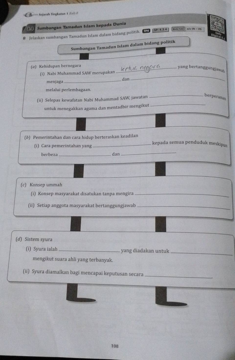 =B Sejarah Tingkatan 1 Bab 8 
841 Sumbangan Tamadun Islam kepada Dunia
8 Jelaskan sumbangan Tamadun Islam dalam bidang politik. SP: 4.3.4
Sumbangan Tamadun Islam dalam bidang politik 
(α) Kehidupan bernegara_ 
yang bertanggungjawab 
(i) Nabi Muhammad SAW merupakan 
_ 
dan 
menjaga 
_ 
_ 
melalui perlembagaan. 
_ 
(ii) Selepas kewafatan Nabi Muhammad SAW, jawatan 
berperanan 
untuk menegakkan agama dan mentadbir mengikut 
(b) Pemerintahan dan cara hidup berteraskan keadilan 
(i) Cara pemerintahan yang 
_kepada semua penduduk meskipun 
berbeza _dan 
_ 
(c) Konsep ummah 
(i) Konsep masyarakat disatukan tanpa mengira_ 
(ii) Setiap anggota masyarakat bertanggungjawab_ 
(d) Sistem syura 
(i) Syura ialah _yang diadakan untuk_ 
mengikut suara ahli yang terbanyak. 
(ii) Syura diamalkan bagi mencapai keputusan secara_
108