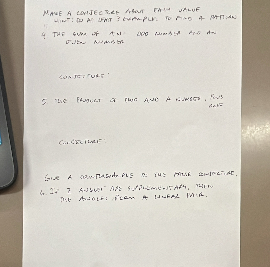 MAKE A CONSECRRE ABOT EALH VALUE 
HINT: DO AT LEAST 3 CLANPLES TO FND A PATTERN 
4 THE SUM oF AN OOO NMSER ArD AN 
FJE NUMIER 
CONJECTURE: 
5. ME PROOUCT OF TWO AND A NUMEER, PLUS 
ONE 
CONDECTURE: 
GIVE A CONTNAmPLE TO THE FALSE CONSECTUE. 
6. If Z ANGLES ARE SUPPLEMENTARG, THEN 
THE ANOLES FORM A LINEAL PAIR.