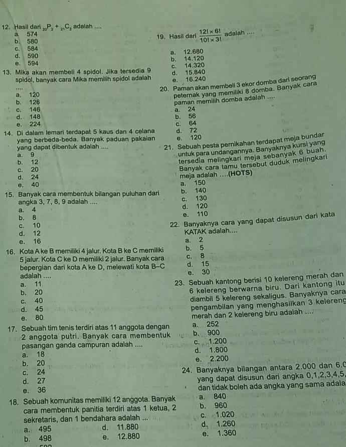 Hasil dari _20P_2+_21C_2 adalah ....
a 574
b. 580 19. Hasil dari  (12!* 6!)/10!* 3!  adalah ....
c. 584
d. 590
e. 594 b. 14.120 a. 12.680
c. 14.320
13. Mika akan membeli 4 spidol. Jika tersedia 9 d. 15.840
spidol, banyak cara Mika memilih spidol adalah e. 16.240
20. Paman akan membeli 3 ekor domba dari seorang
a. 120
peternak yang memiliki 8 domba. Banyak cara
b. 126
paman memilih domba adalah ....
c. 146 a. 24
d. 148
e. 224 b. 56 c. 64
14. Di dalam lemari terdapat 5 kaus dan 4 celana d. 72
yang berbeda-beda. Banyak paduan pakaian e. 120
yang dapat dibentuk adalah ....
21. Sebuah pesta pernikahan terdapat meja bundar
a. 9
untuk para undangannya. Banyaknya kursi yang
b. 12
tersed a melingkari meja sebanyak 6 buah.
c. 20
Banyak cara tamu tersebut duduk melingkari
d. 24
meja adalah ..(HOTS)
e. 40 a. 150
15. Banyak cara membentuk bilangan puluhan dari b. 140
angka 3, 7, 8, 9 adalah .... c. 130
a. 4 d. 120
b. 8 e. 110
c. 10
22. Banyaknya cara yang dapat disusun dari kata
d. 12 KATAK adalah....
e. 16 a. 2
16. Kota A ke B memiliki 4 jalur. Kota B ke C memiliki b. 5
5 jalur. Kota C ke D memiliki 2 jalur. Banyak cara c. 8
bepergian dari kota A ke D, melewati kota B-C d. 15
adalah ....
e. 30
a. 11
23. Sebuah kantong berisi 10 kelereng merah dan
b. 20
6 kelereng berwarna biru. Dari kantong itu
c. 40
diambil 5 kelereng sekaligus. Banyaknya cara
d. 45
pengambilan yang menghasilkan 3 keleren
e. 80
merah dan 2 kelereng biru adalah ....
17. Sebuah tim tenis terdiri atas 11 anggota dengan a. 252
2 anggota putri. Banyak cara membentuk b. 900
pasangan ganda campuran adalah .... c. 1.200
a. 18 d. 1.800
b. 20 e. 2.200
d. 27 24. Banyaknya bilangan antara 2.000 dan 6.0
c. 24
e. 36 yang dapat disusun dari angka 0,1,2,3,4,5
dan tidak boleh ada angka yang sama adala
18. Sebuah komunitas memiliki 12 anggota. Banyak a. 840
cara membentuk panitia terdiri atas 1 ketua, 2 b, 960
sekretaris, dan 1 bendahara adalah ... c. 1.020
a. 495 d. 11.880 d, 1.260
b. 498 e. 12.880 e. 1.360