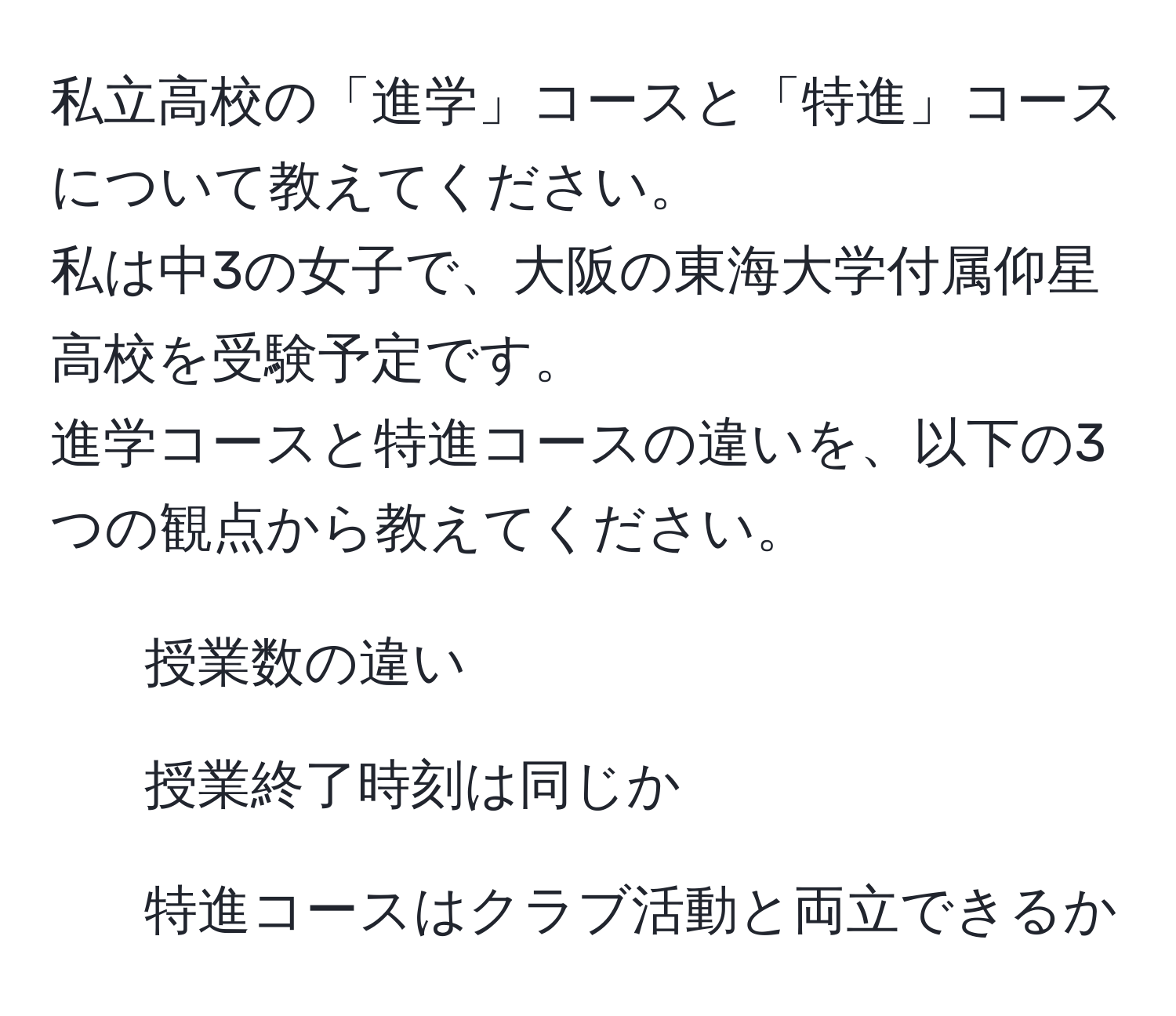 私立高校の「進学」コースと「特進」コースについて教えてください。  
私は中3の女子で、大阪の東海大学付属仰星高校を受験予定です。  
進学コースと特進コースの違いを、以下の3つの観点から教えてください。  
- 授業数の違い  
- 授業終了時刻は同じか  
- 特進コースはクラブ活動と両立できるか