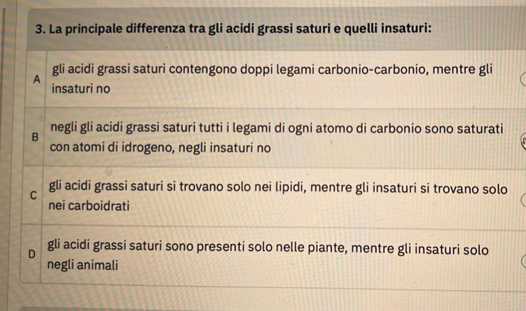 La principale differenza tra gli acidi grassi saturi e quelli insaturi:
gli acidi grassi saturi contengono doppi legami carbonio-carbonio, mentre gli
A
insaturi no
negli gli acidi grassi saturi tutti i legami di ogni atomo di carbonio sono saturati
B
con atomi di idrogeno, negli insaturi no
C gli acidi grassi saturi si trovano solo nei lipidi, mentre gli insaturi si trovano solo
nei carboidrati
D
gli acidi grassi saturi sono presenti solo nelle piante, mentre gli insaturi solo
negli animali