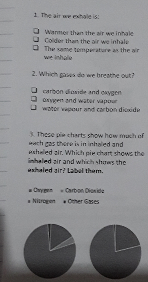 The air we exhale is:
Warmer than the air we inhale
Colder than the air we inhale
The same temperature as the air
we inhale
2. Which gases do we breathe out?
carbon dioxide and oxygen
oxygen and water vapour
water vapour and carbon dioxide
3. These pie charts show how much of
each gas there is in inhaled and
exhaled air. Which pie chart shows the
inhaled air and which shows the
exhaled air? Label them.
Oxygen Carbon Dioxide
Nitrogen Other Gases