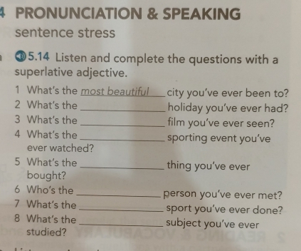 PRONUNCIATION & SPEAKING 
sentence stress 
⑩5.14 Listen and complete the questions with a 
superlative adjective. 
1 What's the most beautiful _city you’ve ever been to? 
2 What's the _holiday you’ve ever had? 
3 What's the _film you've ever seen? 
4 What's the_ sporting event you’ve 
ever watched? 
5 What's the _thing you’ve ever 
bought? 
6 Who's the _person you’ve ever met? 
7 What's the _sport you’ve ever done? 
8 What's the _subject you’ve ever 
studied?