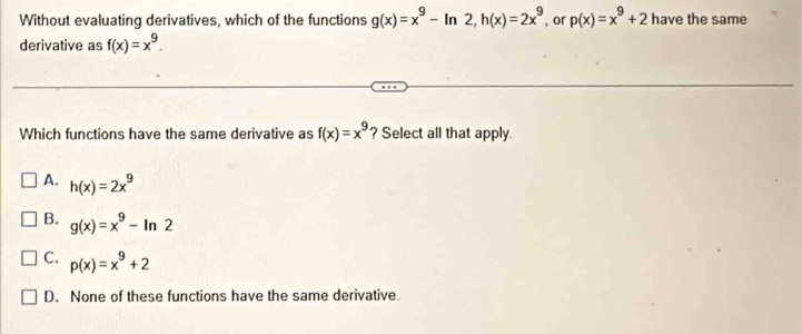 Without evaluating derivatives, which of the functions g(x)=x^9-ln 2, h(x)=2x^9 , or p(x)=x^9+2 have the same
derivative as f(x)=x^9. 
Which functions have the same derivative as f(x)=x^9 ? Select all that apply
A. h(x)=2x^9
B. g(x)=x^9-ln 2
C. p(x)=x^9+2
D. None of these functions have the same derivative.