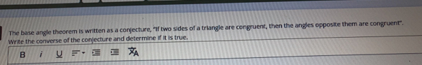 The base angle theorem is written as a conjecture, “If two sides of a triangle are congruent, then the angles opposite them are congruent".
Write the converse of the conjecture and determine if it is true.
B i