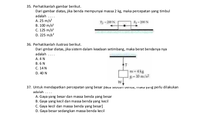 Perhatikanlah gambar berikut.
Dari gambar diatas, jika benda mempunyai massa 2 kg, maka percepatan yang timbul
adalah …
A. 25m/s^2
B. 100m/s^2
C. 125m/s^2
D. 225m/s^2
36. Perhatikanlah ilustrasi berikut.
Dari gmbar diatas, jika sistem dalam keadaan setimbang, maka berat bendanya nya
adalah ... .
A. 4 N
B. 6 N
C. 14 N
D. 40 N
37. Untuk mendapatkan percepatan yang besar pada sebuan benua, maka yang perlu dilakukan
adalah ....
A. Gaya yang besar dan massa benda yang besar
B. Gaya yang kecil dan massa benda yang kecil
C. Gaya kecil dan massa benda yang besar]
D. Gaya besar sedangkan massa benda kecil