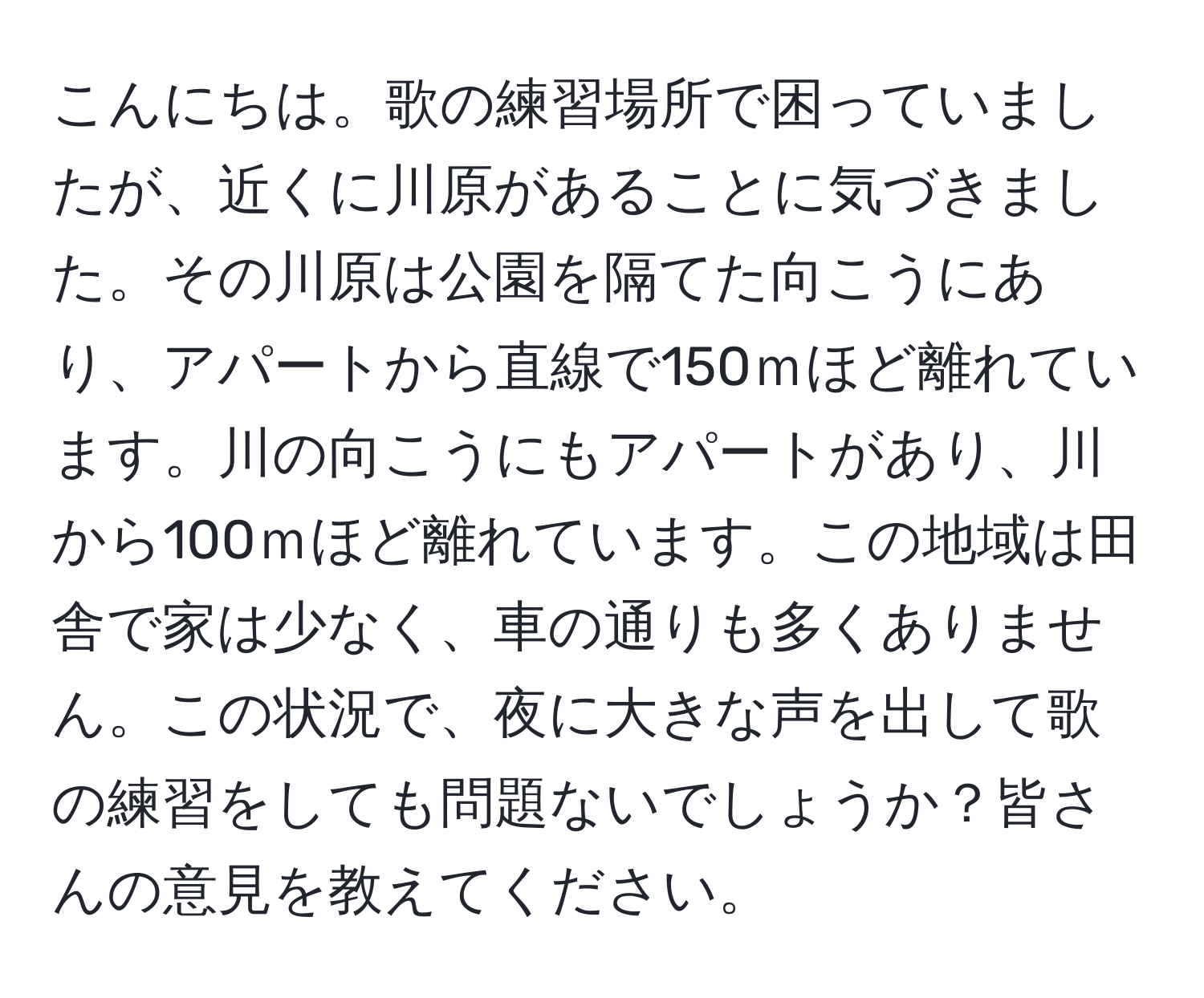 こんにちは。歌の練習場所で困っていましたが、近くに川原があることに気づきました。その川原は公園を隔てた向こうにあり、アパートから直線で150ｍほど離れています。川の向こうにもアパートがあり、川から100ｍほど離れています。この地域は田舎で家は少なく、車の通りも多くありません。この状況で、夜に大きな声を出して歌の練習をしても問題ないでしょうか？皆さんの意見を教えてください。