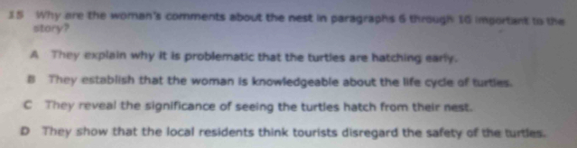 Why are the woman's comments about the nest in paragraphs 6 through 10 important to the
story?
A They explain why it is problematic that the turtles are hatching early.
B They establish that the woman is knowledgeable about the life cycle of turties.
C They reveal the significance of seeing the turtles hatch from their nest.
D They show that the local residents think tourists disregard the safety of the turtles.