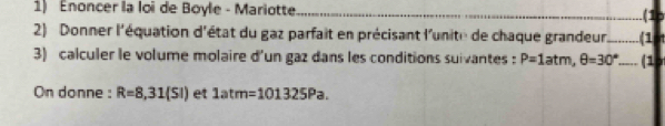 Enoncer la loi de Boyle - Mariotte _.(1o 
2) Donner l'équation d'état du gaz parfait en précisant l'unite de chaque grandeur _(1 I 
3) calculer le volume molaire d'un gaz dans les conditions suivantes : P=1atm, θ =30° _(1 
On donne : R=8,31(SI) et 1atm=101325Pa.