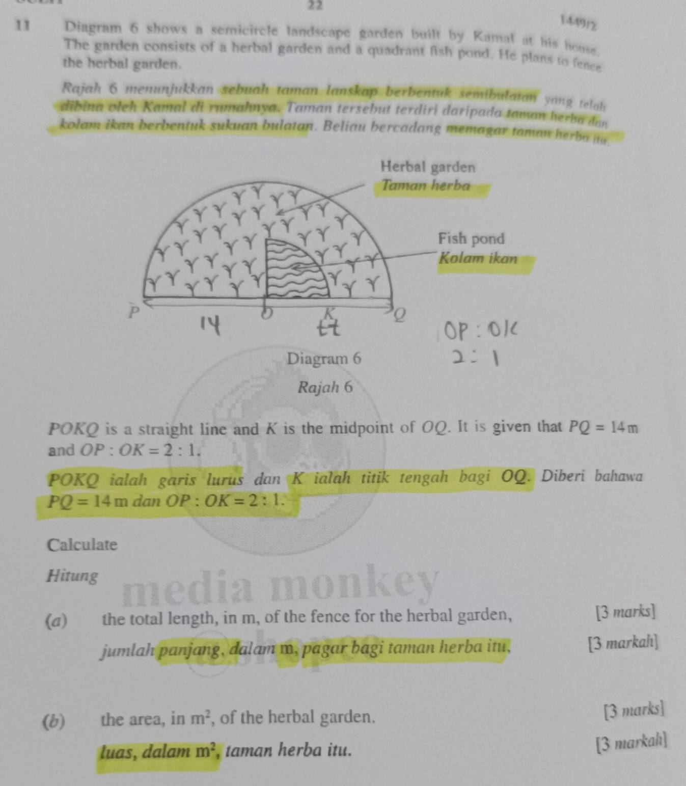 22 
1449/2 
11 Diagram 6 shows a semicircle landscape garden built by Kamal at his house. 
The garden consists of a herbal garden and a quadrant fish pond. He plans to fence 
the herbal garden. 
Rajah 6 menunjukkan sebuah taman lanskap berbentuk semibulatan yang telah 
dibina oleh Kamal di rumahnya. Taman tersebut terdiri daripada taman herba dan 
kolam ikan berbentuk sukuan bulatan. Beliau bercadang memagar taman herba m 
Rajah 6
POKQ is a straight line and K is the midpoint of OQ. It is given that PQ=14m
and OP:OK=2:1. 
POKQ ialah garis lurus dan K ialah titik tengah bagi OQ. Diberi bahawa
PQ=14m danOP:OK=2:1. 
Calculate 
Hitung medi 

(a) the total length, in m, of the fence for the herbal garden, [3 marks] 
jumlah panjang, dalam m, pagar bagi taman herba itu, [3 markah] 
(b) the area, in m^2 , of the herbal garden. 
[3 marks] 
luas, dalam m^2 , taman herba itu. 
[3 markahı]