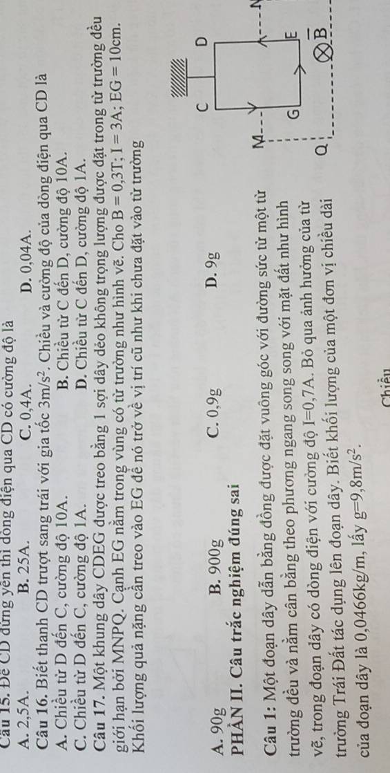 Cầu 15. Đễ CD đứng yên thì dồng điện qua CD có cường độ là
A. 2,5A. B. 25A. C. 0,4A. D. 0,04A.
Câu 16. Biết thanh CD trượt sang trái với gia tốc 3m/s^2. Chiều và cường độ của dòng điện qua CD là
A. Chiều từ D đến C, cường độ 10A. B. Chiều từ C đến D, cường độ 10A.
C. Chiều từ D đến C, cường độ 1A. D. Chiều từ C đến D, cường độ 1A.
Câu 17. Một khung dây CDEG được treo bằng 1 sợi dây dẻo không trọng lượng được đặt trong từ trường đều
giới hạn bởi MNPQ. Cạnh EG nằm trong vùng có từ trường như hình vẽ. Cho B=0,3T;I=3A;EG=10cm.
Khối lượng quả nặng cần treo vào EG đề nó trở về vị trí cũ như khi chưa đặt vào từ trường
A. 90g B. 900g C. 0,9g D. 9g
PHÀN II. Câu trắc nghiệm đúng sai
Câu 1: Một đoạn dây dẫn bằng đồng được đặt vuông góc với đường sức từ một từ 
trường đều và nằm cân bằng theo phương ngang song song với mặt đất như hình
vẽ, trong đoạn dây có dòng điện với cường độ I=0,7A.  Bỏ qua ảnh hưởng của từ
trường Trái Đất tác dụng lên đoạn dây. Biết khối lượng của một đơn vị chiều dài 
của đoạn dây là 0,0466kg/m, lấy g=9,8m/s^2.
Chiều