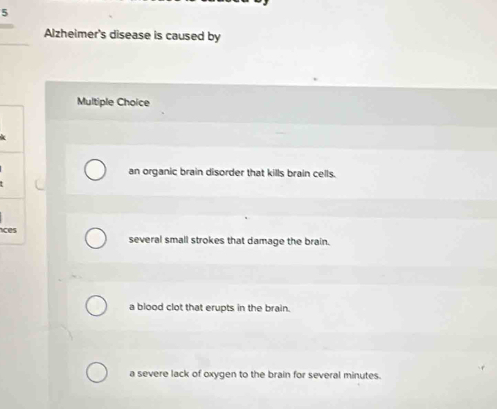 Alzheimer's disease is caused by
Multiple Choice
an organic brain disorder that kills brain cells.
c
several small strokes that damage the brain.
a blood clot that erupts in the brain.
a severe lack of oxygen to the brain for several minutes.