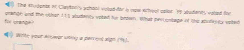 The students at Clayton's school voted-for a new school color. 39 students voted for 
orange and the other 111 students voted for brown. What percentage of the students voted 
for orange? 
Write your answer using a percent sign (%).