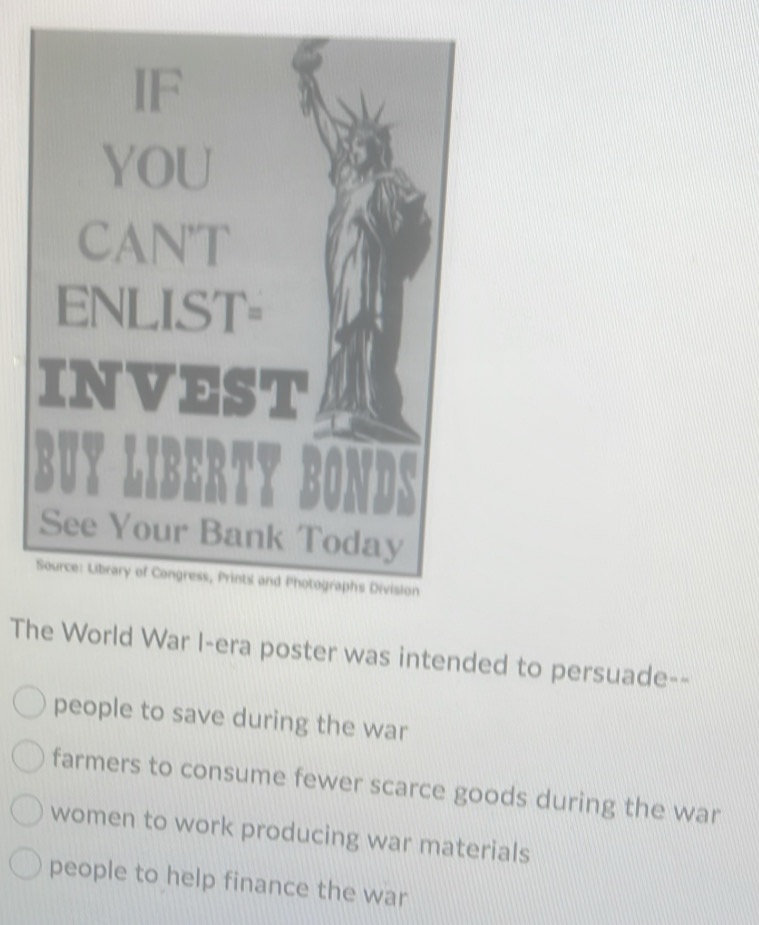 IF
YOU
CAN'T
ENLIST=
INVEST
BUYI
See Your Bank Today
Source: Library of Congress, Prints and Photographs Division
The World War I-era poster was intended to persuade--
people to save during the war
farmers to consume fewer scarce goods during the war
women to work producing war materials
people to help finance the war