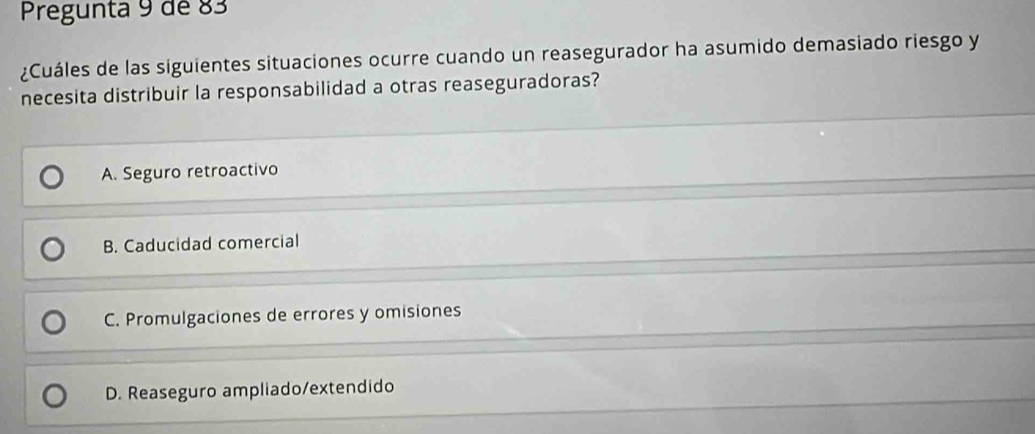 Pregunta 9 de 83
¿Cuáles de las siguientes situaciones ocurre cuando un reasegurador ha asumido demasiado riesgo y
necesita distribuir la responsabilidad a otras reaseguradoras?
A. Seguro retroactivo
B. Caducidad comercial
C. Promulgaciones de errores y omisiones
D. Reaseguro ampliado/extendido