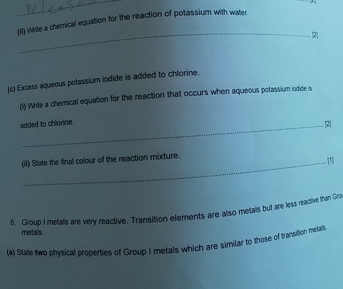 (ii) Write a chemical equation for the reaction of potassium with water. 
_ 
[2] 
(c) Excess aqueous potassium iodide is added to chlorine. 
(i) Write a chemical equation for the reaction that occurs when aqueous potassium iodide is 
added to chlorine. 
[2] 
(ii) State the final colour of the reaction mixture. 
[1] 
6. Group I metals are very reactive. Transition elements are also metals but are less reactive than Gro 
metals. 
(a) State two physical properties of Group I metals which are similar to those of transition metals.