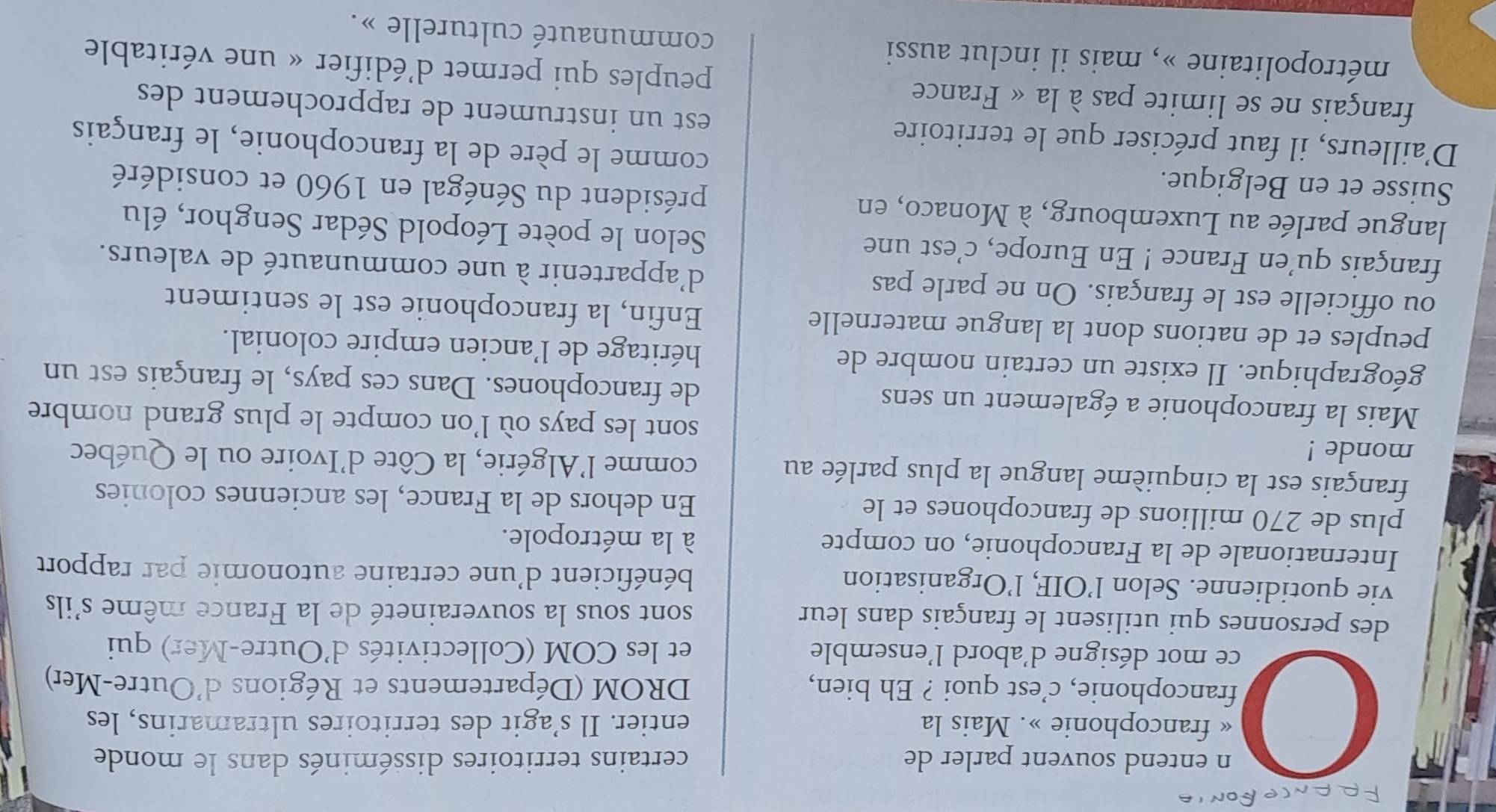 entend souvent parler de certains territoires disséminés dans le monde
« francophonie ». Mais la entier. Il s’agit des territoires ultramarins, les
francophonie, c’est quoi ? Eh bien, DROM (Départements et Régions d'Outre-Mer)
ce mot désigne d'abord l'ensemble et les COM (Collectivités d'Outre-Mer) qui
des personnes qui utilisent le français dans leur sont sous la souveraineté de la France même s'ils
vie quotidienne. Selon l’OIF, l’Organisation bénéficient d'une certaine autonomie par rapport
Internationale de la Francophonie, on compte à la métropole.
plus de 270 millions de francophones et le En dehors de la France, les anciennes colonies
français est la cinquième langue la plus parlée au comme l'Algérie, la Côte d'Ivoire ou le Québec
monde !
sont les pays où l’on compte le plus grand nombre
Mais la francophonie a également un sens de francophones. Dans ces pays, le français est un
géographique. Il existe un certain nombre de héritage de l'ancien empire colonial.
peuples et de nations dont la langue maternelle Enfin, la francophonie est le sentiment
ou officielle est le français. On ne parle pas d'appartenir à une communauté de valeurs.
français qu'en France ! En Europe, c'est une Selon le poète Léopold Sédar Senghor, élu
langue parlée au Luxembourg, à Monaco, en président du Sénégal en 1960 et considéré
Suisse et en Belgique. comme le père de la francophonie, le français
D'ailleurs, il faut préciser que le territoire est un instrument de rapprochement des
français ne se limite pas à la « France peuples qui permet d'édifier « une véritable
métropolitaine », mais il inclut aussi communauté culturelle ».